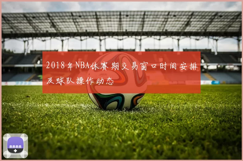 2018年NBA休赛期交易窗口时间安排及球队操作动态