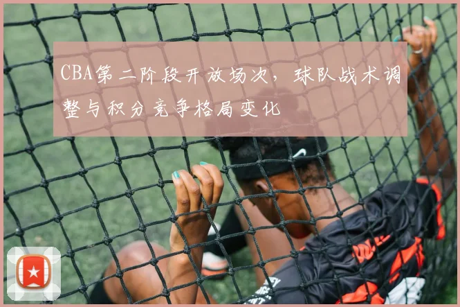 CBA第二阶段开放场次，球队战术调整与积分竞争格局变化