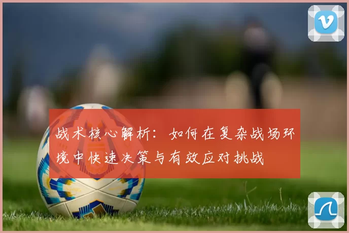 战术核心解析：如何在复杂战场环境中快速决策与有效应对挑战