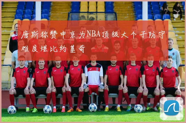 唐斯称赞申京为NBA顶级大个子防守难度堪比约基奇