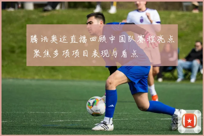 腾讯奥运直播回顾中国队赛程亮点 聚焦多项项目表现与看点