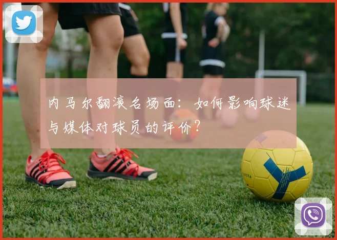 内马尔翻滚名场面：如何影响球迷与媒体对球员的评价？