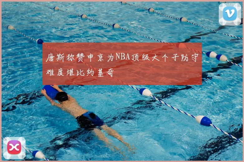 唐斯称赞申京为NBA顶级大个子防守难度堪比约基奇