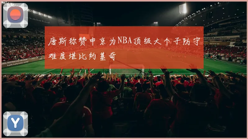 唐斯称赞申京为NBA顶级大个子防守难度堪比约基奇