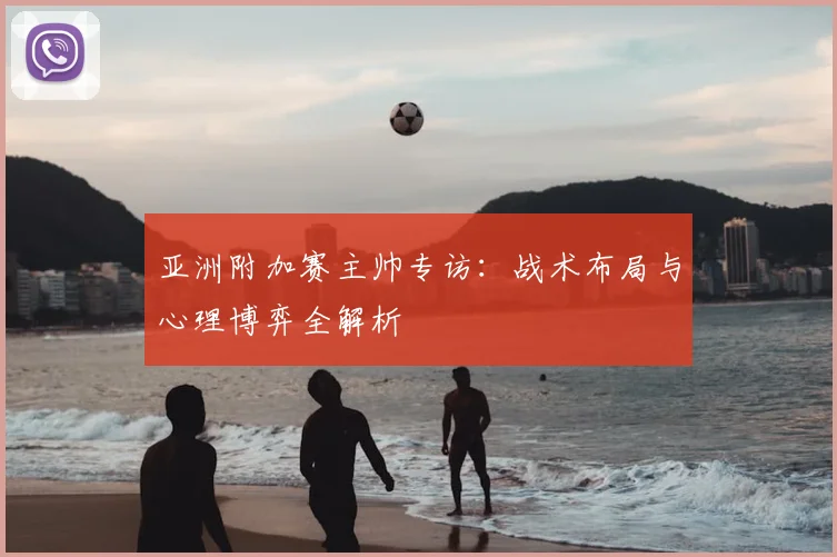 亚洲附加赛主帅专访：战术布局与心理博弈全解析