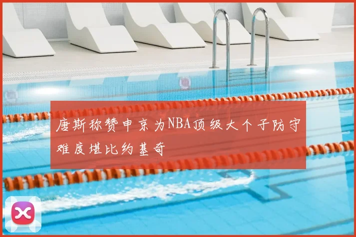 唐斯称赞申京为NBA顶级大个子防守难度堪比约基奇