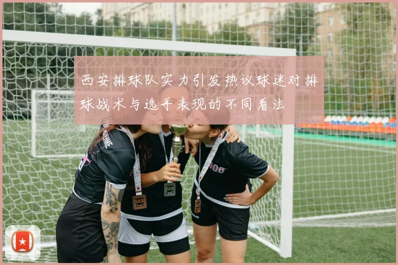 西安排球队实力引发热议球迷对排球战术与选手表现的不同看法