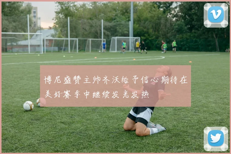 博尼盛赞主帅齐沃给予信心期待在美好赛季中继续发光发热