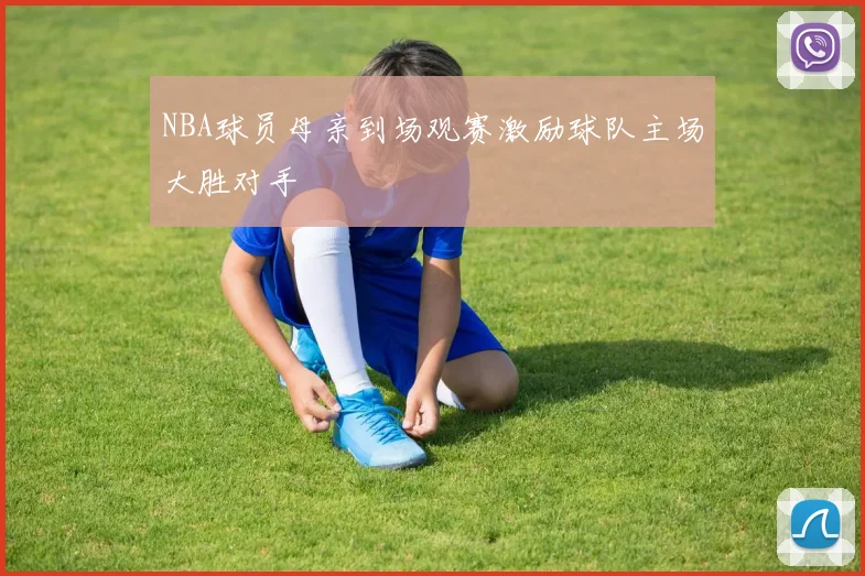 NBA球员母亲到场观赛激励球队主场大胜对手