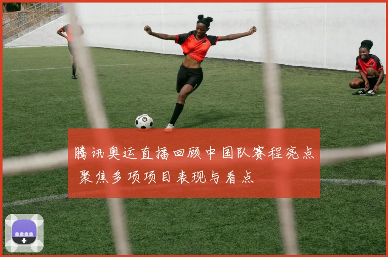腾讯奥运直播回顾中国队赛程亮点 聚焦多项项目表现与看点