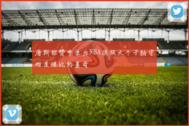 唐斯称赞申京为NBA顶级大个子防守难度堪比约基奇