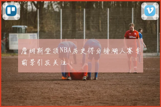 詹姆斯登顶NBA历史得分榜湖人赛季前景引发关注