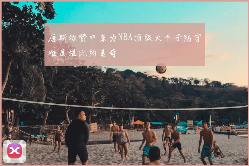 唐斯称赞申京为NBA顶级大个子防守难度堪比约基奇