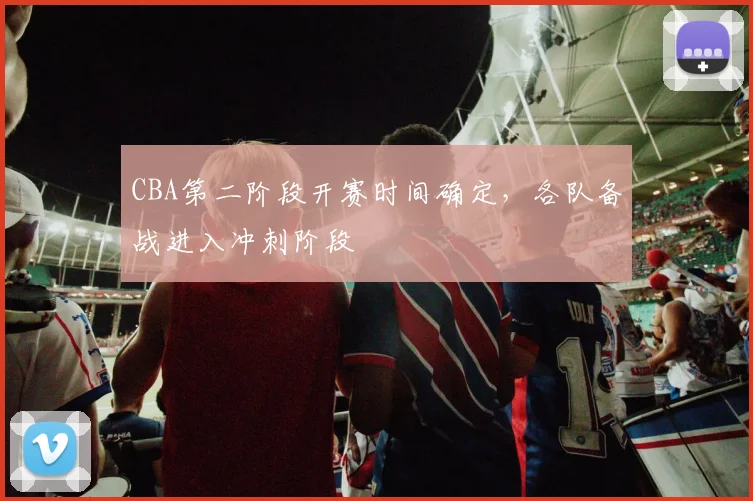 CBA第二阶段开赛时间确定，各队备战进入冲刺阶段