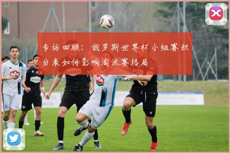 专访回顾：俄罗斯世界杯小组赛积分表如何影响淘汰赛格局