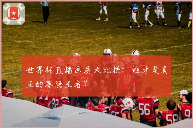 世界杯直播画质大比拼:谁才是真正的赛场王者?