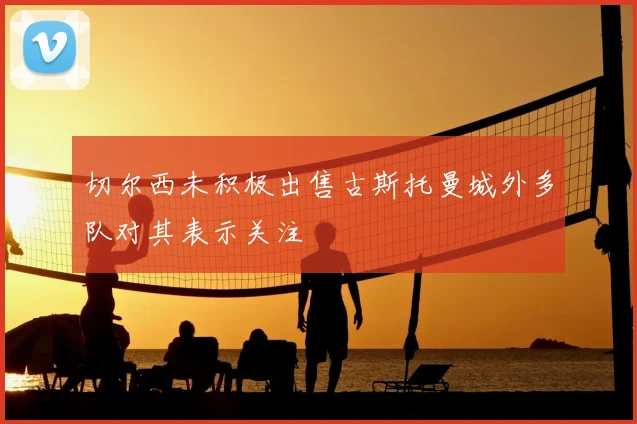 切尔西未积极出售古斯托曼城外多队对其表示关注