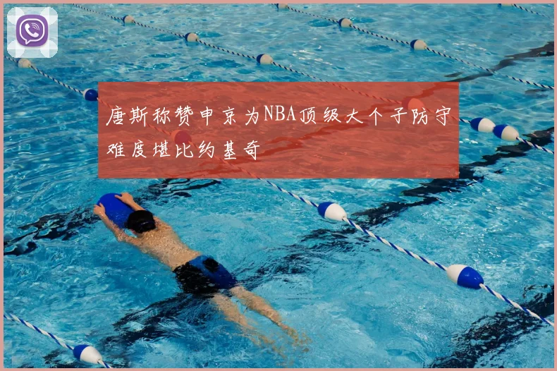 唐斯称赞申京为NBA顶级大个子防守难度堪比约基奇