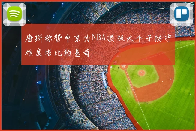 唐斯称赞申京为NBA顶级大个子防守难度堪比约基奇
