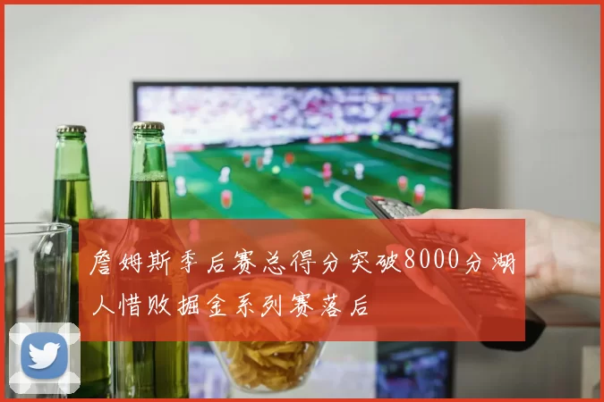 詹姆斯季后赛总得分突破8000分湖人惜败掘金系列赛落后