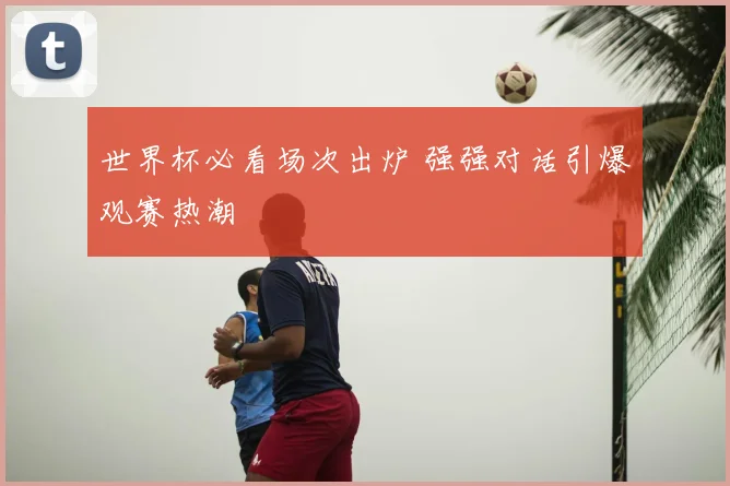 世界杯必看场次出炉 强强对话引爆观赛热潮