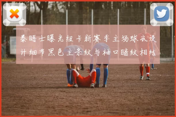 泰晤士曝光纽卡新赛季主场球衣设计细节黑色主条纹与袖口暗纹相结合