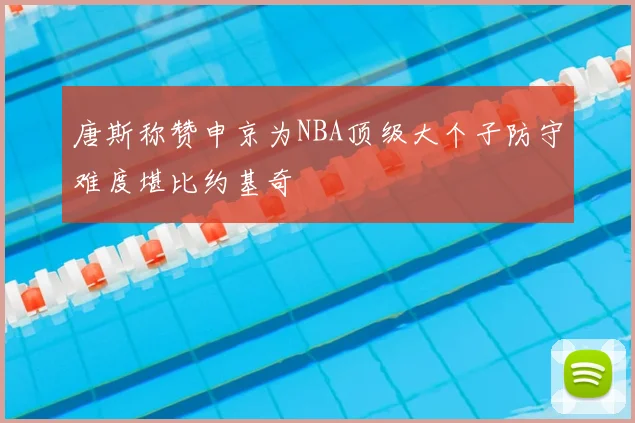 唐斯称赞申京为NBA顶级大个子防守难度堪比约基奇