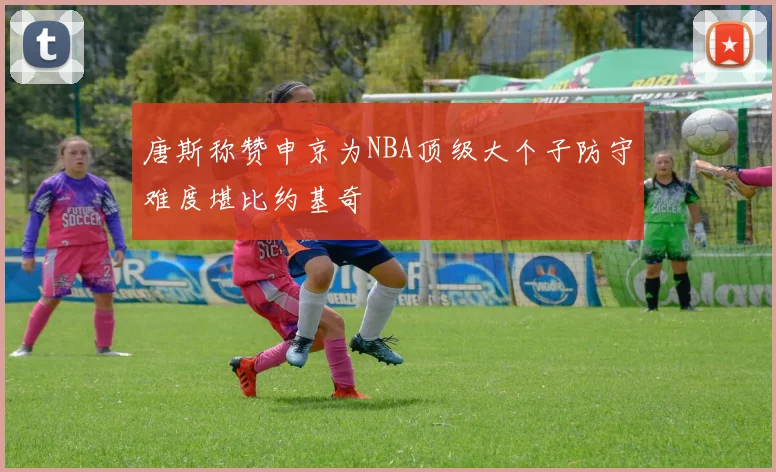 唐斯称赞申京为NBA顶级大个子防守难度堪比约基奇