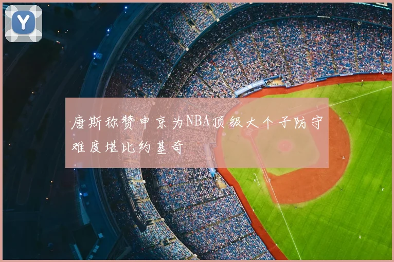 唐斯称赞申京为NBA顶级大个子防守难度堪比约基奇