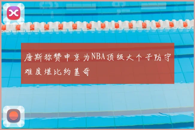 唐斯称赞申京为NBA顶级大个子防守难度堪比约基奇