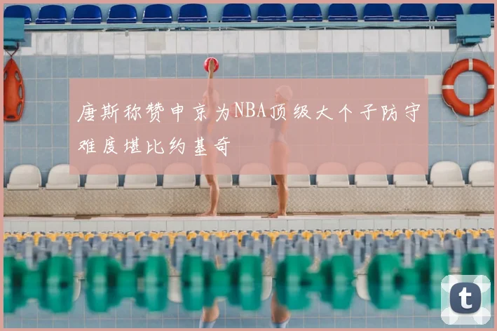 唐斯称赞申京为NBA顶级大个子防守难度堪比约基奇