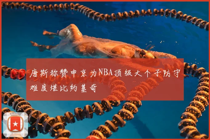 唐斯称赞申京为NBA顶级大个子防守难度堪比约基奇