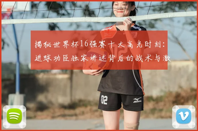揭秘世界杯16强赛十大高光时刻：进球功臣独家讲述背后的战术与激情