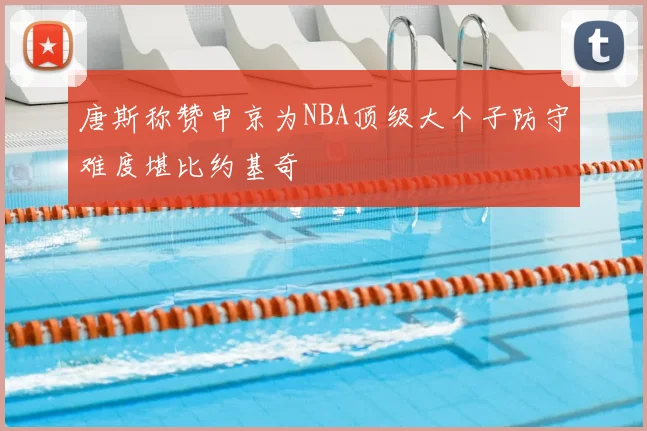 唐斯称赞申京为NBA顶级大个子防守难度堪比约基奇