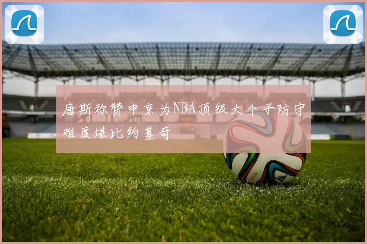 唐斯称赞申京为NBA顶级大个子防守难度堪比约基奇