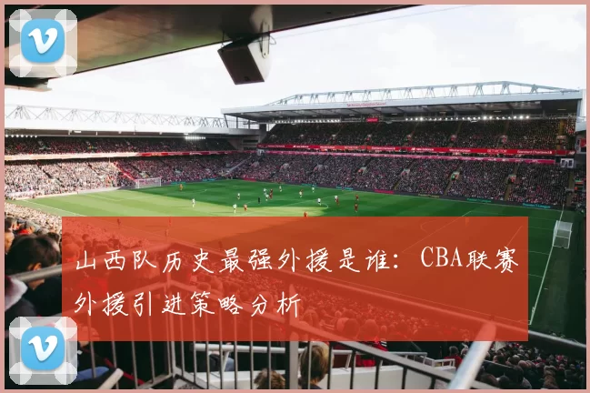 山西队历史最强外援是谁：CBA联赛外援引进策略分析