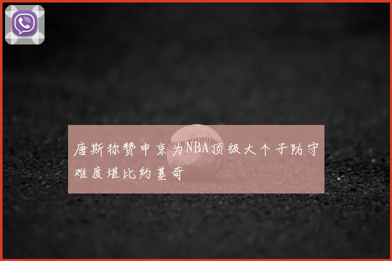 唐斯称赞申京为NBA顶级大个子防守难度堪比约基奇