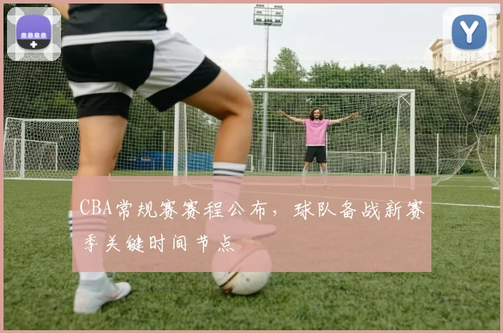 CBA常规赛赛程公布，球队备战新赛季关键时间节点