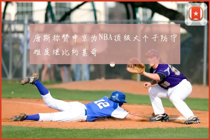 唐斯称赞申京为NBA顶级大个子防守难度堪比约基奇