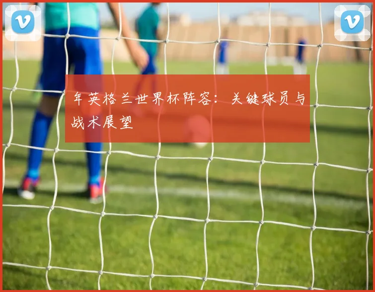 年英格兰世界杯阵容：关键球员与战术展望