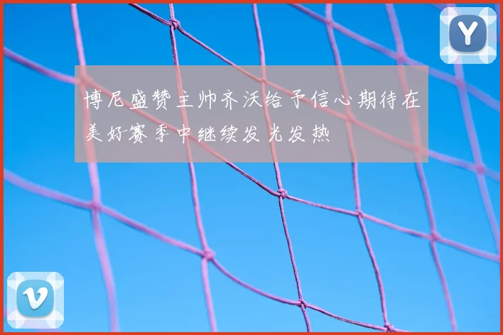 博尼盛赞主帅齐沃给予信心期待在美好赛季中继续发光发热