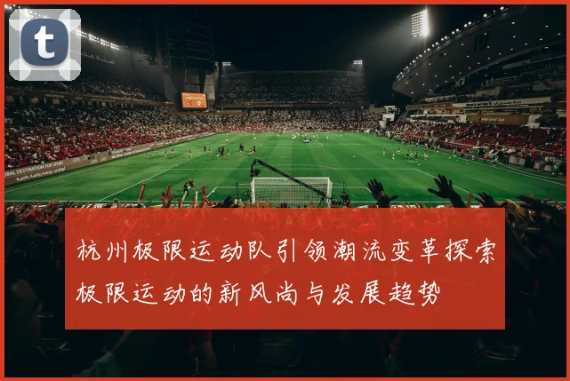 杭州极限运动队引领潮流变革探索极限运动的新风尚与发展趋势