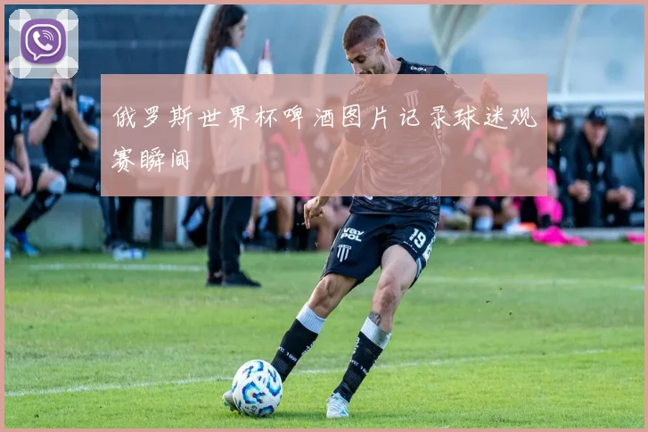 俄罗斯世界杯啤酒图片记录球迷观赛瞬间