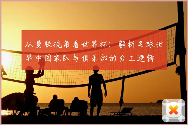 从曼联视角看世界杯：解析足球世界中国家队与俱乐部的分工逻辑