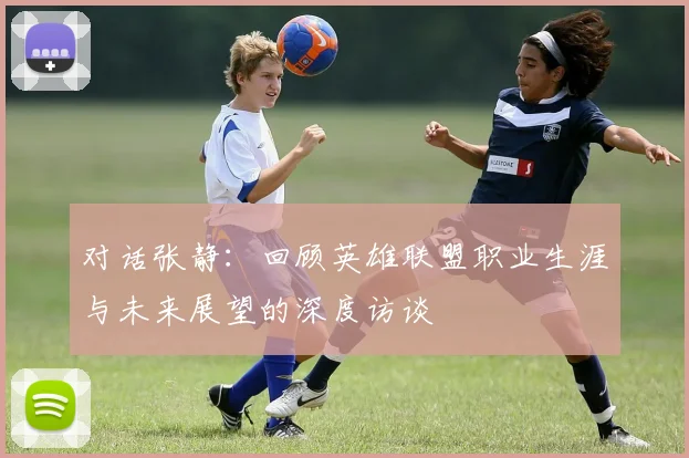 对话张静:回顾英雄联盟职业生涯与未来展望的深度访谈