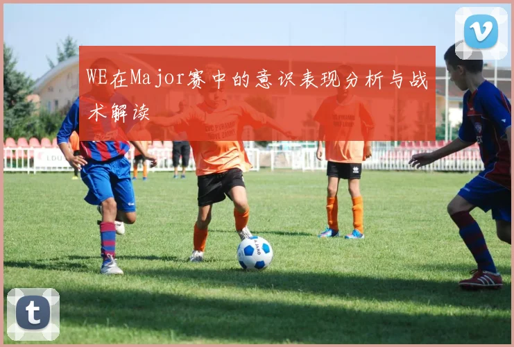 WE在Major赛中的意识表现分析与战术解读