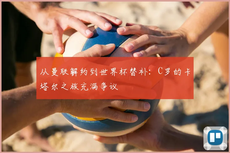 从曼联解约到世界杯替补:C罗的卡塔尔之旅充满争议
