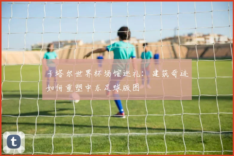 卡塔尔世界杯场馆巡礼：建筑奇迹如何重塑中东足球版图