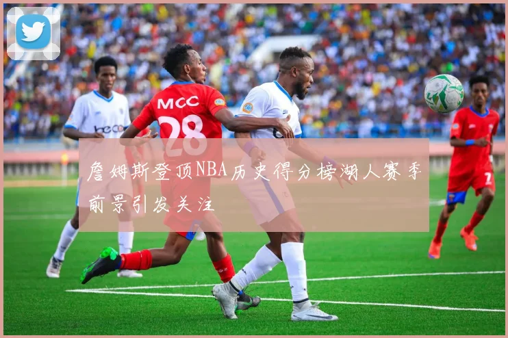 詹姆斯登顶NBA历史得分榜湖人赛季前景引发关注