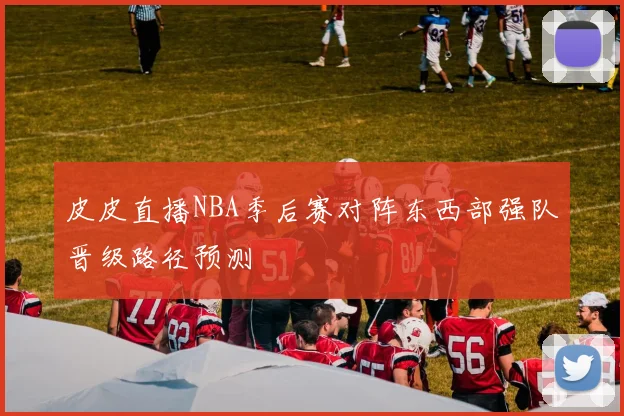 皮皮直播NBA季后赛对阵东西部强队晋级路径预测